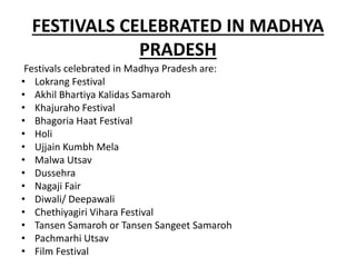 FESTIVALS CELEBRATED IN MADHYA
PRADESH
Festivals celebrated in Madhya Pradesh are:
• Lokrang Festival
• Akhil Bhartiya Kalidas Samaroh
• Khajuraho Festival
• Bhagoria Haat Festival
• Holi
• Ujjain Kumbh Mela
• Malwa Utsav
• Dussehra
• Nagaji Fair
• Diwali/ Deepawali
• Chethiyagiri Vihara Festival
• Tansen Samaroh or Tansen Sangeet Samaroh
• Pachmarhi Utsav
• Film Festival
 