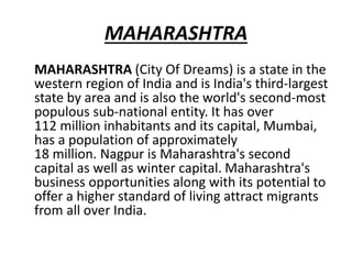 MAHARASHTRA
MAHARASHTRA (City Of Dreams) is a state in the
western region of India and is India's third-largest
state by area and is also the world's second-most
populous sub-national entity. It has over
112 million inhabitants and its capital, Mumbai,
has a population of approximately
18 million. Nagpur is Maharashtra's second
capital as well as winter capital. Maharashtra's
business opportunities along with its potential to
offer a higher standard of living attract migrants
from all over India.
 