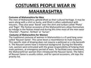 COSTUMES PEOPLE WEAR IN
MAHARASHTRA
Costume of Maharashtra for Men
The men of Maharashtra uphold Dhoti as their cultural heritage. It may be
worn along with a shirt or kurta, and Dhoti is often substituted with
trousers. They also wear ‘Bandi’ over the shirt and turban called ‘Pheta’
and ‘Pagri’. The festive occasions of the Maharashtrians allow themselves
to indulge in the festive mood and during this time most of the men wear
‘Churidar’, ‘Pyjama’, ‘Achkan’ or ‘Survar’.
Costume of Maharashtra for Women
The traditional costume of women in Maharashtra is a 9 yard long saree
called ‘Nauvari Saree’. This saree bears a resemblance to male trousers.
This specific style of draping does not require a petticoat or a slip beneath
it. The Nauvari sarees have a historical background. During the Maratha
rule, women were entrusted with the grave responsibility of helping their
male partners, at emergency period of wars. To facilitate easy movement,
the Maharashtrian women then introduced the Nauvari Saree. The fabric
of Nauvari Saree is usually cotton, and for special occasions, silk tops the
priority list.
 