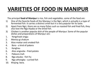 VARIETIES OF FOOD IN MANIPUR
The principal food of Manipur is rice, fish and vegetables. some of the food are:
1) One of the favorite foods of the Manipur is the Ngri, which is actually is a type of
fermented fish. It carries a distinct smell but it is very popular for its taste.
2) Apart from Ngri, there are so many fishes such as roasted fish and fried fish, they
also love the Nga Aiyaba or the dried fish.
3) Chicken is another popular dish of the people of Manipur. Some of the popular
dishes and preparations of Manipur are:
1. Yongchaak singju
2. Monica gi chakum
3. Aloo mattar and smoked fish
4. Bora - a kind of pakora
5. Kanghau
6. Aloo angouba - fried potato
7. Pakoura mah
8. Nga atauba - fish fry
9. Nga athongba - curried fish
10. Khajing bora.
 