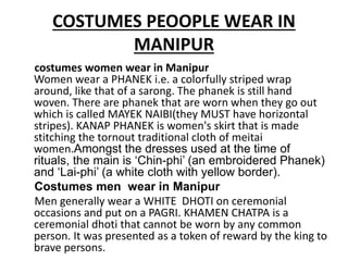 COSTUMES PEOOPLE WEAR IN
MANIPUR
costumes women wear in Manipur
Women wear a PHANEK i.e. a colorfully striped wrap
around, like that of a sarong. The phanek is still hand
woven. There are phanek that are worn when they go out
which is called MAYEK NAIBI(they MUST have horizontal
stripes). KANAP PHANEK is women's skirt that is made
stitching the tornout traditional cloth of meitai
women.Amongst the dresses used at the time of
rituals, the main is ‘Chin-phi’ (an embroidered Phanek)
and ‘Lai-phi’ (a white cloth with yellow border).
Costumes men wear in Manipur
Men generally wear a WHITE DHOTI on ceremonial
occasions and put on a PAGRI. KHAMEN CHATPA is a
ceremonial dhoti that cannot be worn by any common
person. It was presented as a token of reward by the king to
brave persons.
 