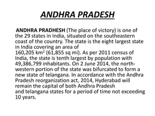 ANDHRA PRADESH
ANDHRA PRADHESH (The place of victory) is one of
the 29 states in India, situated on the southeastern
coast of the country. The state is the eight largest state
in India covering an area of
160,205 km2 (61,855 sq mi). As per 2011 census of
India, the state is tenth largest by population with
49,386,799 inhabitants. On 2 June 2014, the north-
western portion of the state was bifurcated to form a
new state of telangana. In accordance with the Andhra
Pradesh reorganization act, 2014, Hyderabad will
remain the capital of both Andhra Pradesh
and telangana states for a period of time not exceeding
10 years.
 