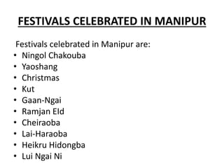FESTIVALS CELEBRATED IN MANIPUR
Festivals celebrated in Manipur are:
• Ningol Chakouba
• Yaoshang
• Christmas
• Kut
• Gaan-Ngai
• Ramjan EId
• Cheiraoba
• Lai-Haraoba
• Heikru Hidongba
• Lui Ngai Ni
 