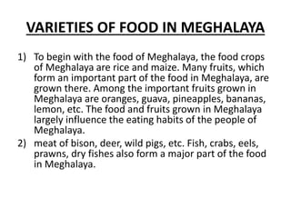 VARIETIES OF FOOD IN MEGHALAYA
1) To begin with the food of Meghalaya, the food crops
of Meghalaya are rice and maize. Many fruits, which
form an important part of the food in Meghalaya, are
grown there. Among the important fruits grown in
Meghalaya are oranges, guava, pineapples, bananas,
lemon, etc. The food and fruits grown in Meghalaya
largely influence the eating habits of the people of
Meghalaya.
2) meat of bison, deer, wild pigs, etc. Fish, crabs, eels,
prawns, dry fishes also form a major part of the food
in Meghalaya.
 