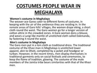 COSTUMES PEOPLE WEAR IN
MEGHALAYA
Women's costume in Meghalaya
The weaver-ace Garos cater to different forms of costume, in
keeping with the air of the ambience they are residing in. In the
remote areas of Garo hills' villages, the women drape eking, a short
cloth round the waist. The Garo women go for a longer version of
cotton attire in the crowded zones. A Garo woman dons a blouse,
and wears a Lungi like mantle of unstitched cloth called Dakmanda,
by fastening it round the waist.
Men's costume in Meghalaya
The Garo men put in a loin cloth as traditional dress. The traditional
costume of the Khasi man in Meghalaya is unstitched lower
apparel, akin to Dhoti, completed by a jacket and headgear or
turban. However, in the recent times, men display themselves in
traditional garments only on social festivals and ceremonies, to
keep the flame of tradition, glowing. The costume of the male
members of the Jaintia tribe bears similarities with that of the Khasi
men.
 