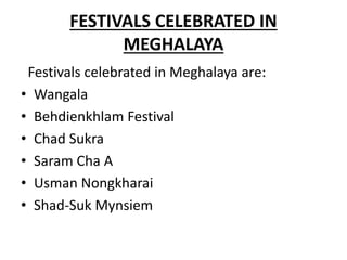 FESTIVALS CELEBRATED IN
MEGHALAYA
Festivals celebrated in Meghalaya are:
• Wangala
• Behdienkhlam Festival
• Chad Sukra
• Saram Cha A
• Usman Nongkharai
• Shad-Suk Mynsiem
 