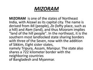 MIZORAM
MIZORAM is one of the states of Northeast
India, with Aizawl as its capital city. The name is
derived from Mi (people), Zo (lofty place, such as
a hill) and Ram (land), and thus Mizoram implies
"land of the hill people". In the northeast, it is the
southern most landlocked state sharing borders
with three of the Seven, now with the addition
of Sikkim, Eight sister states,
namely Tripura, Assam, Manipur. The state also
shares a 722 kilometer border with the
neighboring countries
of Bangladesh and Myanmar.
 