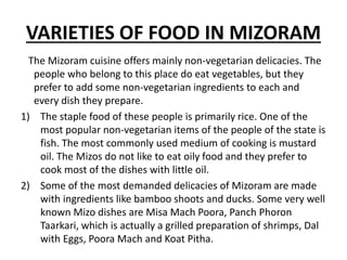 VARIETIES OF FOOD IN MIZORAM
The Mizoram cuisine offers mainly non-vegetarian delicacies. The
people who belong to this place do eat vegetables, but they
prefer to add some non-vegetarian ingredients to each and
every dish they prepare.
1) The staple food of these people is primarily rice. One of the
most popular non-vegetarian items of the people of the state is
fish. The most commonly used medium of cooking is mustard
oil. The Mizos do not like to eat oily food and they prefer to
cook most of the dishes with little oil.
2) Some of the most demanded delicacies of Mizoram are made
with ingredients like bamboo shoots and ducks. Some very well
known Mizo dishes are Misa Mach Poora, Panch Phoron
Taarkari, which is actually a grilled preparation of shrimps, Dal
with Eggs, Poora Mach and Koat Pitha.
 