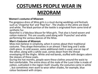 COSTUMES PEOPLE WEAR IN
MIZORAM
Women's costume of Mizoram
The gorgeous dress of Mizo girls is a must during weddings and festivals
such as 'Chapchar Kut' and 'Pawl Kut '. The shades in the attire are black
and white. The black portion of the textile is originated from some kind of
synthetic fur.
Kawrchei is a fabulous blouse for Mizo girls. That also is hand-woven and
cotton material. This are usually used along with 'Puanchei' and while
performing the various dances of the Mizo.
Men's Costume of Mizoram
Mizo men believe in simplicity, when it comes about their traditional
costume. They drape themselves in an almost 7 feet long and 5 wide
cloth-piece. In cold season, some additional cloth is used, one on top of
the other, along with a white coat, comes down from the throat
enveloping till the thighs. White and red bands, stuffed with designs adorn
the sleeves of these coats.
During the hot months, people wore these clothes around the waist to
feel comfortable. The entire dress of the male of the Lusei tribe is made of
cotton, cultivated in the region itself. Usually, the costumes come in white
`, but sometimes men want to wear other shades, for example, blue
colour bestowed with stripes.
 