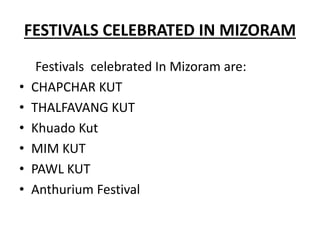 FESTIVALS CELEBRATED IN MIZORAM
Festivals celebrated In Mizoram are:
• CHAPCHAR KUT
• THALFAVANG KUT
• Khuado Kut
• MIM KUT
• PAWL KUT
• Anthurium Festival
 
