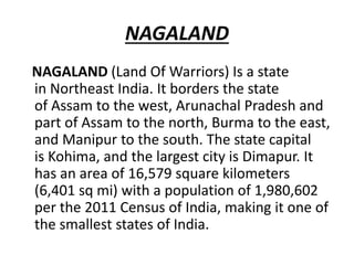 NAGALAND
NAGALAND (Land Of Warriors) Is a state
in Northeast India. It borders the state
of Assam to the west, Arunachal Pradesh and
part of Assam to the north, Burma to the east,
and Manipur to the south. The state capital
is Kohima, and the largest city is Dimapur. It
has an area of 16,579 square kilometers
(6,401 sq mi) with a population of 1,980,602
per the 2011 Census of India, making it one of
the smallest states of India.
 