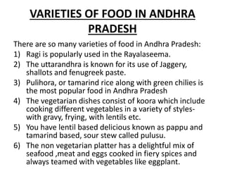 VARIETIES OF FOOD IN ANDHRA
PRADESH
There are so many varieties of food in Andhra Pradesh:
1) Ragi is popularly used in the Rayalaseema.
2) The uttarandhra is known for its use of Jaggery,
shallots and fenugreek paste.
3) Pulihora, or tamarind rice along with green chilies is
the most popular food in Andhra Pradesh
4) The vegetarian dishes consist of koora which include
cooking different vegetables in a variety of styles-
with gravy, frying, with lentils etc.
5) You have lentil based delicious known as pappu and
tamarind based, sour stew called pulusu.
6) The non vegetarian platter has a delightful mix of
seafood ,meat and eggs cooked in fiery spices and
always teamed with vegetables like eggplant.
 