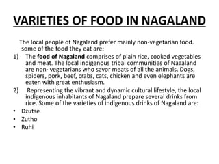 VARIETIES OF FOOD IN NAGALAND
The local people of Nagaland prefer mainly non-vegetarian food.
some of the food they eat are:
1) The food of Nagaland comprises of plain rice, cooked vegetables
and meat. The local indigenous tribal communities of Nagaland
are non- vegetarians who savor meats of all the animals. Dogs,
spiders, pork, beef, crabs, cats, chicken and even elephants are
eaten with great enthusiasm.
2) Representing the vibrant and dynamic cultural lifestyle, the local
indigenous inhabitants of Nagaland prepare several drinks from
rice. Some of the varieties of indigenous drinks of Nagaland are:
• Dzutse
• Zutho
• Ruhi
 
