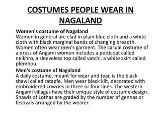 COSTUMES PEOPLE WEAR IN
NAGALAND
Women's costume of Nagaland
Women in general are clad in plain blue cloth and a white
cloth with black marginal bands of changing breadth.
Women often wear men's garment. The casual costume of
a dress of Angami women includes a petticoat called
neikhro, a sleeveless top called vatchi, a white skirt called
pfemhou.
Men's costume of Nagaland
A daily costume, meant for wear and tear, is the black
shawl called ratapfe. Men wear black kilt, decorated with
embroidered cowries in three or four lines. The western
Angami villages have their unique style of costume-design.
Shawls of Lothas are graded by the number of gennas or
festivals arranged by the wearer.
 
