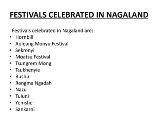 FESTIVALS CELEBRATED IN NAGALAND
Festivals celebrated in Nagaland are:
• Hornbill
• Aoleang Monyu Festival
• Sekrenyi
• Moatsu Festival
• Tsungrem Mong
• Tsukhenyie
• Bushu
• Rengma Ngadah
• Nazu
• Tuluni
• Yemshe
• Sankarni
 