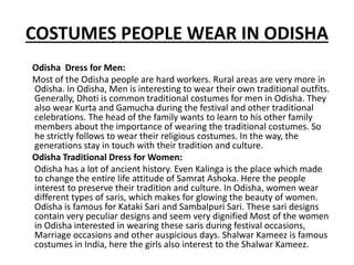 COSTUMES PEOPLE WEAR IN ODISHA
Odisha Dress for Men:
Most of the Odisha people are hard workers. Rural areas are very more in
Odisha. In Odisha, Men is interesting to wear their own traditional outfits.
Generally, Dhoti is common traditional costumes for men in Odisha. They
also wear Kurta and Gamucha during the festival and other traditional
celebrations. The head of the family wants to learn to his other family
members about the importance of wearing the traditional costumes. So
he strictly follows to wear their religious costumes. In the way, the
generations stay in touch with their tradition and culture.
Odisha Traditional Dress for Women:
Odisha has a lot of ancient history. Even Kalinga is the place which made
to change the entire life attitude of Samrat Ashoka. Here the people
interest to preserve their tradition and culture. In Odisha, women wear
different types of saris, which makes for glowing the beauty of women.
Odisha is famous for Kataki Sari and Sambalpuri Sari. These sari designs
contain very peculiar designs and seem very dignified Most of the women
in Odisha interested in wearing these saris during festival occasions,
Marriage occasions and other auspicious days. Shalwar Kameez is famous
costumes in India, here the girls also interest to the Shalwar Kameez.
 