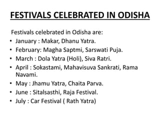 FESTIVALS CELEBRATED IN ODISHA
Festivals celebrated in Odisha are:
• January : Makar, Dhanu Yatra.
• February: Magha Saptmi, Sarswati Puja.
• March : Dola Yatra (Holi), Siva Ratri.
• April : Sokastami, Mahavisuva Sankrati, Rama
Navami.
• May : Jhamu Yatra, Chaita Parva.
• June : Sitalsasthi, Raja Festival.
• July : Car Festival ( Rath Yatra)
 