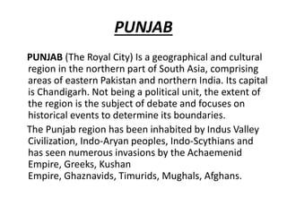 PUNJAB
PUNJAB (The Royal City) Is a geographical and cultural
region in the northern part of South Asia, comprising
areas of eastern Pakistan and northern India. Its capital
is Chandigarh. Not being a political unit, the extent of
the region is the subject of debate and focuses on
historical events to determine its boundaries.
The Punjab region has been inhabited by Indus Valley
Civilization, Indo-Aryan peoples, Indo-Scythians and
has seen numerous invasions by the Achaemenid
Empire, Greeks, Kushan
Empire, Ghaznavids, Timurids, Mughals, Afghans.
 
