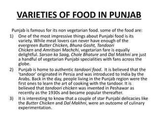 VARIETIES OF FOOD IN PUNJAB
Punjab is famous for its non vegetarian food. some of the food are:
1) One of the most impressive things about Punjabi food is its
variety. While meat lovers can never have enough of the
evergreen Butter Chicken, Bhuna Gosht, Tandoori
Chicken and Amritsari Machchi, vegetarian fare is equally
delightful. Sarson ka Saag, Chole Bhature and Dal Makhni are just
a handful of vegetarian Punjabi specialities with fans across the
globe.
2) Punjab is home to authentic tandoori food. It is believed that the
'tandoor' originated in Persia and was introduced to India by the
Arabs. Back in the day, people living in the Punjab region were the
first ones to learn the art of cooking with the tandoor. It is
believed that tandoori chicken was invented in Peshawar as
recently as the 1930s and became popular thereafter.
3) It is interesting to know that a couple of star Punjabi delicacies like
the Butter Chicken and Dal Makhni, were an outcome of culinary
experimentation.
 