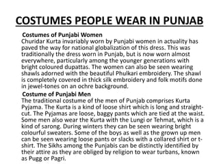 COSTUMES PEOPLE WEAR IN PUNJAB
Costumes of Punjabi Women
Churidar Kurta invariably worn by Punjabi women in actuality has
paved the way for national globalization of this dress. This was
traditionally the dress worn in Punjab, but is now worn almost
everywhere, particularly among the younger generations with
bright coloured dupattas. The women can also be seen wearing
shawls adorned with the beautiful Phulkari embroidery. The shawl
is completely covered in thick silk embroidery and folk motifs done
in jewel-tones on an ochre background.
Costume of Punjabi Men
The traditional costume of the men of Punjab comprises Kurta
Pyjama. The Kurta is a kind of loose shirt which is long and straight-
cut. The Pyjamas are loose, baggy pants which are tied at the waist.
Some men also wear the Kurta with the Lungi or Tehmat, which is a
kind of sarong. During winters they can be seen wearing bright
colourful sweaters. Some of the boys as well as the grown up men
can be seen wearing loose pants or slacks with a collared shirt or t-
shirt. The Sikhs among the Punjabis can be distinctly identified by
their attire as they are obliged by religion to wear turbans, known
as Pugg or Pagri.
 