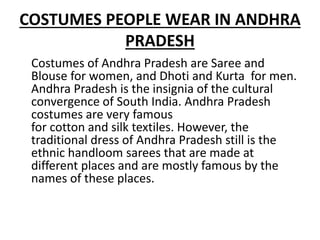 COSTUMES PEOPLE WEAR IN ANDHRA
PRADESH
Costumes of Andhra Pradesh are Saree and
Blouse for women, and Dhoti and Kurta for men.
Andhra Pradesh is the insignia of the cultural
convergence of South India. Andhra Pradesh
costumes are very famous
for cotton and silk textiles. However, the
traditional dress of Andhra Pradesh still is the
ethnic handloom sarees that are made at
different places and are mostly famous by the
names of these places.
 