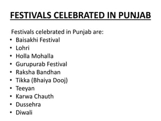 FESTIVALS CELEBRATED IN PUNJAB
Festivals celebrated in Punjab are:
• Baisakhi Festival
• Lohri
• Holla Mohalla
• Gurupurab Festival
• Raksha Bandhan
• Tikka (Bhaiya Dooj)
• Teeyan
• Karwa Chauth
• Dussehra
• Diwali
 