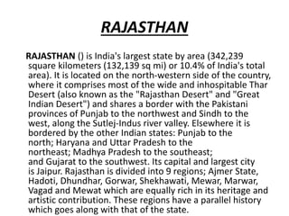 RAJASTHAN
RAJASTHAN () is India's largest state by area (342,239
square kilometers (132,139 sq mi) or 10.4% of India's total
area). It is located on the north-western side of the country,
where it comprises most of the wide and inhospitable Thar
Desert (also known as the "Rajasthan Desert" and "Great
Indian Desert") and shares a border with the Pakistani
provinces of Punjab to the northwest and Sindh to the
west, along the Sutlej-Indus river valley. Elsewhere it is
bordered by the other Indian states: Punjab to the
north; Haryana and Uttar Pradesh to the
northeast; Madhya Pradesh to the southeast;
and Gujarat to the southwest. Its capital and largest city
is Jaipur. Rajasthan is divided into 9 regions; Ajmer State,
Hadoti, Dhundhar, Gorwar, Shekhawati, Mewar, Marwar,
Vagad and Mewat which are equally rich in its heritage and
artistic contribution. These regions have a parallel history
which goes along with that of the state.
 