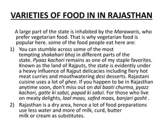 VARIETIES OF FOOD IN IN RAJASTHAN
A large part of the state is inhabited by the Marawaris, who
prefer vegetarian food. That is why vegetarian food is
popular here. some of the food people eat here are:
1) You can stumble across some of the most
tempting shakahari bhoj in different parts of the
state. Pyaaz kachori remains as one of my staple favorites.
Known as the land of Rajputs, the state is evidently under
a heavy influence of Rajput delicacies including fiery hot
meat curries and mouthwatering desi desserts. Rajastani
cuisine uses a lot of ghee. If you happen to be in Rajasthan
anytime soon, don't miss out on dal baati churma, pyazz
kachori, gatte ki sabzi, papad ki sabzi. For those who live
on meaty delights, laal maas, safed maas, banjari gosht .
2) Rajasthan is a dry area, hence a lot of food preparations
use less water and more of milk, curd, butter
milk or cream as substitutes.
 