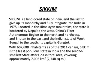 SIKKIM
SIKKIM Is a landlocked state of India, and the last to
give up its monarchy and fully integrate into India in
1975. Located in the Himalayan mountains, the state is
bordered by Nepal to the west, China's Tibet
Autonomous Region to the north and northeast,
and Bhutan to the east and the Indian state of West
Bengal to the south. Its capital is Gangtok
With 607,688 inhabitants as of the 2011 census, Sikkim
is the least populous state in India and the second-
smallest State after Goa in total area, covering
approximately 7,096 km2 (2,740 sq mi).
 