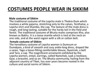 COSTUMES PEOPLE WEAR IN SIKKIM
Male costume of Sikkim
The traditional costume of the Lepcha male is Thokro-Dum which
involves a white pajama, stretching only to the calves, Yenthatse, a
Lepcha shirt and Shambo, the cap. The texture of the male dress is
rough, and long-lasting, suitable for the hardy toil in the field and
forest. The traditional costume of Bhutia males comprises Kho, also
known as Bakhu. It is a loose mantle which is tied at the neck on
one side, and at the waist region with a silk or cotton belt.
Female costume of Sikkim
The hereditary costume of Lepcha women is Dumvum or
Dumdyam, a kind of smooth and cosy ankle-long dress, draped like
a saree, Tago a loose-fitting comfortable blouse, Nyamrek, a belt
and Taro, a cap. The magnificent ornaments exhibited by the
Lepcha women, entail, earrings, called Namchok, Lyak a necklace,
Gyar, a bracelet, and so on. The Bhutia community, hailing from the
adjacent country of Tibet, has over years become rooted in the
culture and social norms of Sikkim.
 