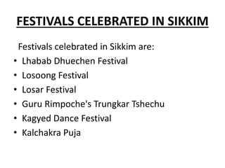 FESTIVALS CELEBRATED IN SIKKIM
Festivals celebrated in Sikkim are:
• Lhabab Dhuechen Festival
• Losoong Festival
• Losar Festival
• Guru Rimpoche's Trungkar Tshechu
• Kagyed Dance Festival
• Kalchakra Puja
 
