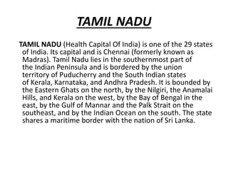 TAMIL NADU
TAMIL NADU (Health Capital Of India) is one of the 29 states
of India. Its capital and is Chennai (formerly known as
Madras). Tamil Nadu lies in the southernmost part of
the Indian Peninsula and is bordered by the union
territory of Puducherry and the South Indian states
of Kerala, Karnataka, and Andhra Pradesh. It is bounded by
the Eastern Ghats on the north, by the Nilgiri, the Anamalai
Hills, and Kerala on the west, by the Bay of Bengal in the
east, by the Gulf of Mannar and the Palk Strait on the
southeast, and by the Indian Ocean on the south. The state
shares a maritime border with the nation of Sri Lanka.
 