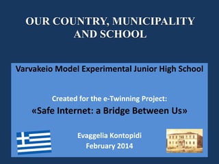 OUR COUNTRY, MUNICIPALITY
AND SCHOOL
Varvakeio Model Experimental Junior High School
Created for the eTwinning Project:

«Safe Internet: a Bridge Between Us»
Evaggelia Kontopidi
February 2014

 