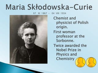 Maria Skłodowska-Curie  07   XI  1867  -   04  VIII  1934Chemist and physicist of Polish origin.First woman professor at the Sorbonne.Twice awarded the Nobel Prize in Physics and Chemistry