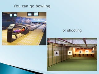 Youcan go bowlingor shooting