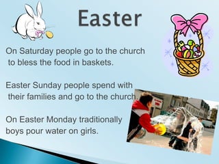 EasterOn Saturdaypeople go to thechurch to blessthefoodinbaskets.EasterSundaypeoplespendwiththeirfamilies and go to thechurch.On EasterMondaytraditionallyboyspourwater on girls.