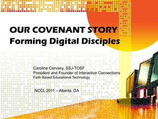 OUR COVENANT STORY
Forming Digital Disciples

     Caroline Cerveny, SSJ-TOSF
     President and Founder of Interactive Connections
     Faith Based Educational Technology


     NCCL 2011 – Atlanta, GA
 