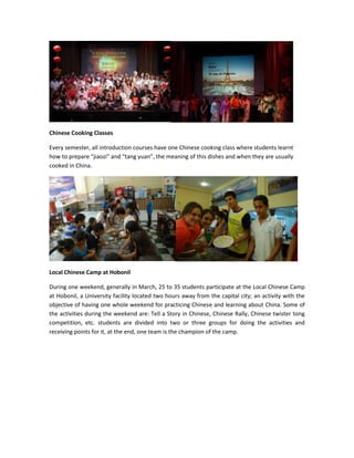 Chinese Cooking Classes
Every semester, all introduction courses have one Chinese cooking class where students learnt
how to prepare “jiaozi” and “tang yuan”, the meaning of this dishes and when they are usually
cooked in China.

Local Chinese Camp at Hobonil
During one weekend, generally in March, 25 to 35 students participate at the Local Chinese Camp
at Hobonil, a University facility located two hours away from the capital city; an activity with the
objective of having one whole weekend for practicing Chinese and learning about China. Some of
the activities during the weekend are: Tell a Story in Chinese, Chinese Rally, Chinese twister tong
competition, etc. students are divided into two or three groups for doing the activities and
receiving points for it, at the end, one team is the champion of the camp.

 