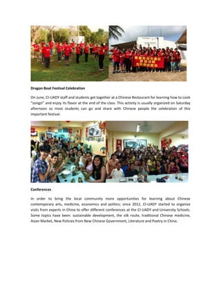 Dragon Boat Festival Celebration
On June, CI-UADY staff and students get together at a Chinese Restaurant for learning how to cook
“zongzi” and enjoy its flavor at the end of the class. This activity is usually organized on Saturday
afternoon so most students can go and share with Chinese people the celebration of this
important festival.

Conferences
In order to bring the local community more opportunities for learning about Chinese
contemporary arts, medicine, economics and politics; since 2011, CI-UADY started to organize
visits from experts in China to offer different conferences at the CI-UADY and University Schools.
Some topics have been: sustainable development, the silk route, traditional Chinese medicine,
Asian Market, New Policies from New Chinese Government, Literature and Poetry in China.

 