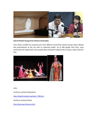Visit of Artistic Groups from Chinese Universities
Since 2010, CI-UADY has received visits from different Universities Artistic Groups which offered
two presentations at the city with an important public, up to 400 people each time. Local
community has always been very excited about having the opportunity of enjoy a major show for
free.

Links
Confucius Institute Publications
http://english.hanban.org/node_7706.htm
Confucius Institute Online
http://learning.chinese.cn/en/

 