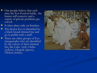 Our people believe that each time the Eyo Festival holds,  the barren will conceive and a variety of private problems get solved. It takes place only on Sundays. The Senior Eyo is identified by a black broad-rimmed hat and go to public with a staff. There are other groups of Eyo masquerades who are identified by the colour of their rimmed hat, like Laba  (red), Oniko (yellow), Ologede (green), Olokun (white). 