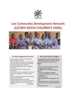 Leo Community Development Network
     (LECDEN-KENYA CHILDREN'S HOME)




     0ur Key Programmes/Actvities                     Key Intervention Strategies
- Care & Support for families infected &          - Counseling and Group Therapy Services
  affected with HIV/AIDS                          - Vocational trainings for older orphans
- Care & Support for Children orphaned by         - Home based care , Nutrition care ,
   HIV/Aids and girl Child Capacity Building.     Medical
- Environment Awareness, Water &                    Care
  Sanitation Programmes (Slum Upgrading           - Community Educational Programmes
  Initiatives)                                      through capacity building
- Poverty Eradication through income              - Establishment of Community Based
  Generating                                      Groups
  activities (I.G.A) for sustainable livelihood     to sustain development agenda
- Awareness Campaign on health & Drug             - Community Mobilization & Advocacy
  Abuse                                              Programmes
- Youth & Population Awareness Programmes         - Outreach Forums
  (Reproductive health).                          - Drama Programmes especially for the
- Campaign against child trafficking              youth
- Campaign against Femal Genital Mutilation       - Community Resource Person Approach.
  (FGM) and Gender Violence (Women &              - Involvement of Local Administration at
   widows)                         Learn More     the
                                                    community level .
                                                                                  Learn More
 