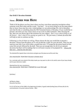 Sunday, October 16, 2011
8:17 PM


Our DAILY Devotion Schedule


Theme:       Jesus was Here
Think of all the places you have been where you have seen those annoying inscriptions where
someone wrote their name and the words: “was here”. As we travel along to see the many places
that we know Jesus may have also visited perhaps we can acknowledge His visit to that place
and what He did, or something about the Old Testament history of the place. If you would like to
present a devotion you may want to focus on an event in either testament. After choosing the
day, then you can choose one of the locations for your subject. Don’t worry about telling us all
the history… that’s what we are paying our guide to do. We just want a 5 minute devotion that
will help us start or continue our day.

Following is a list of where we will go. Please choose the day you would like to present a
devotion. Choose from the places we’ll visit on that day a topic for your devotion. Then you can
send me your title if you wish within a month from now. I’ll assign the devotions based on first
come first served, followed by the draft. There are not enough days for all of us to present
devotions but there will be readings that we will need everyone to be prepared for. Choose the
date now… Send me the title later.

The attached file repeats these instructions and gives you the places we will be each day.

(See attached file: YOUR DAILY Devotion schedule.docx)

For a reminder with more detail of the daily travels you may want to refer to this which some of you have already
sent to your electronic reader.

Attached here for your convenience.
(See attached file: YOUR DAILY ITINERARY for Israel 2012.pdf)



God bless!




Jeff Martin, Major
Education Secretary

Ps 111:10 The fear of the LORD is the beginning of wisdom; A good understanding have all those who do His
commandments. His praise endures forever. NKJV




                                              2010 Study Tour Page 1
 