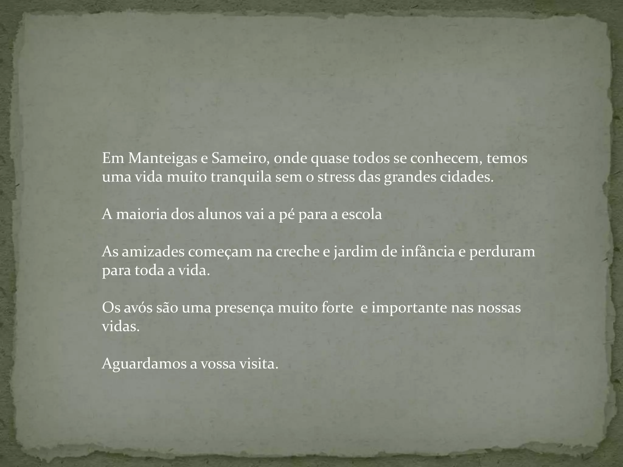 Em Manteigas e Sameiro, onde quase todos se conhecem, temos
uma vida muito tranquila sem o stress das grandes cidades.
A maioria dos alunos vai a pé para a escola
As amizades começam na creche e jardim de infância e perduram
para toda a vida.
Os avós são uma presença muito forte e importante nas nossas
vidas.
Aguardamos a vossa visita.
 