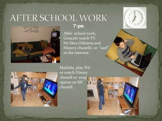 After school work,
Gonçalo watch TV.
He likes Odisseia and
History chanells or “surf”
in the internet.
Mafalda, play Wii
or watch Disney
chanell or soap
operas on SIC
chanell.
7:pm
 