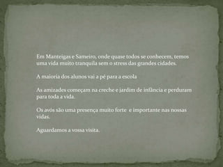 Em Manteigas e Sameiro, onde quase todos se conhecem, temos
uma vida muito tranquila sem o stress das grandes cidades.
A maioria dos alunos vai a pé para a escola
As amizades começam na creche e jardim de infância e perduram
para toda a vida.
Os avós são uma presença muito forte e importante nas nossas
vidas.
Aguardamos a vossa visita.
 