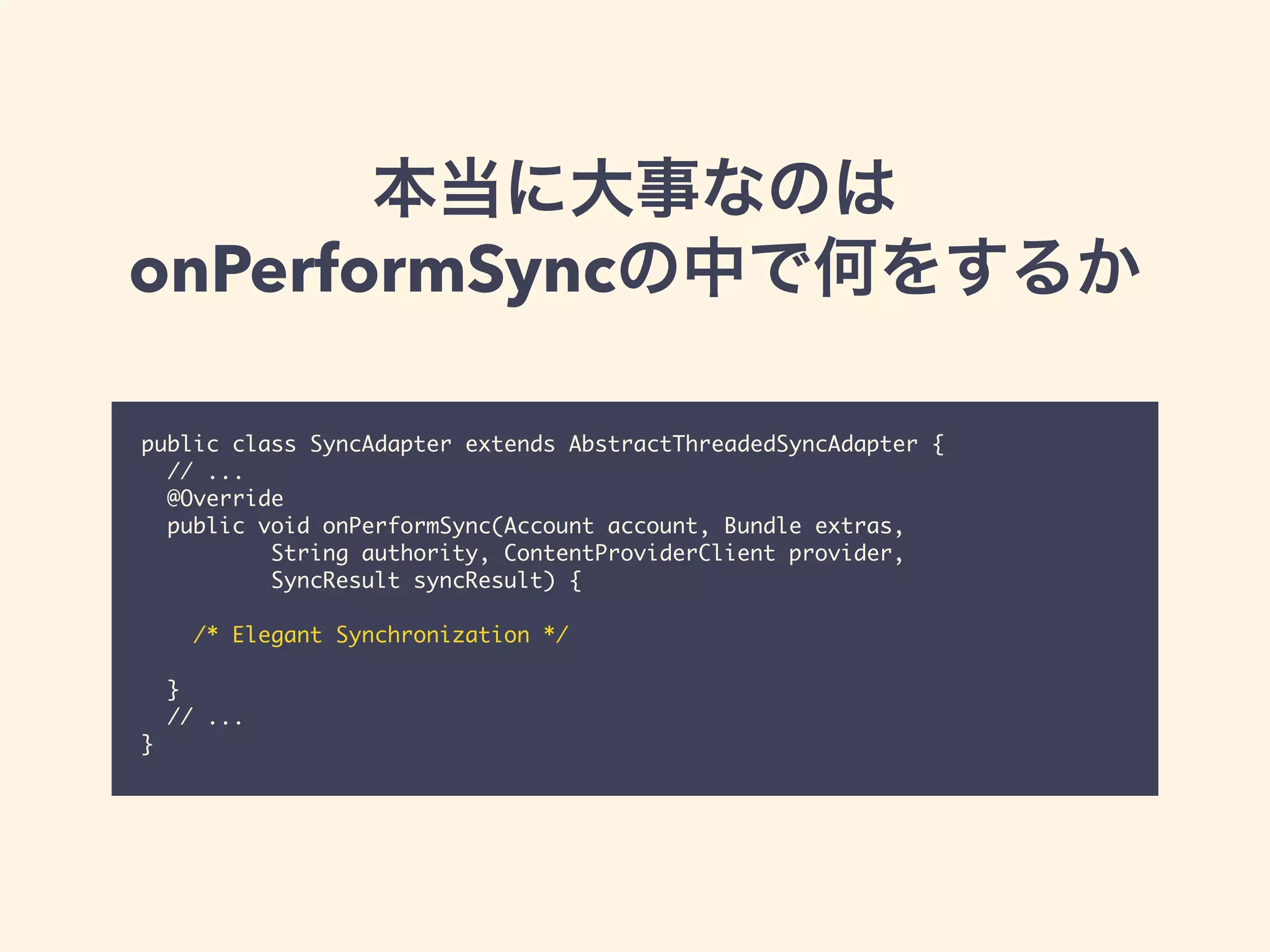 本当に大事なのは
onPerformSyncの中で何をするか
public class SyncAdapter extends AbstractThreadedSyncAdapter {
// ...
@Override
public void onPerformSync(Account account, Bundle extras,
String authority, ContentProviderClient provider,
SyncResult syncResult) {
/* Elegant Synchronization */
}
// ...
}
 