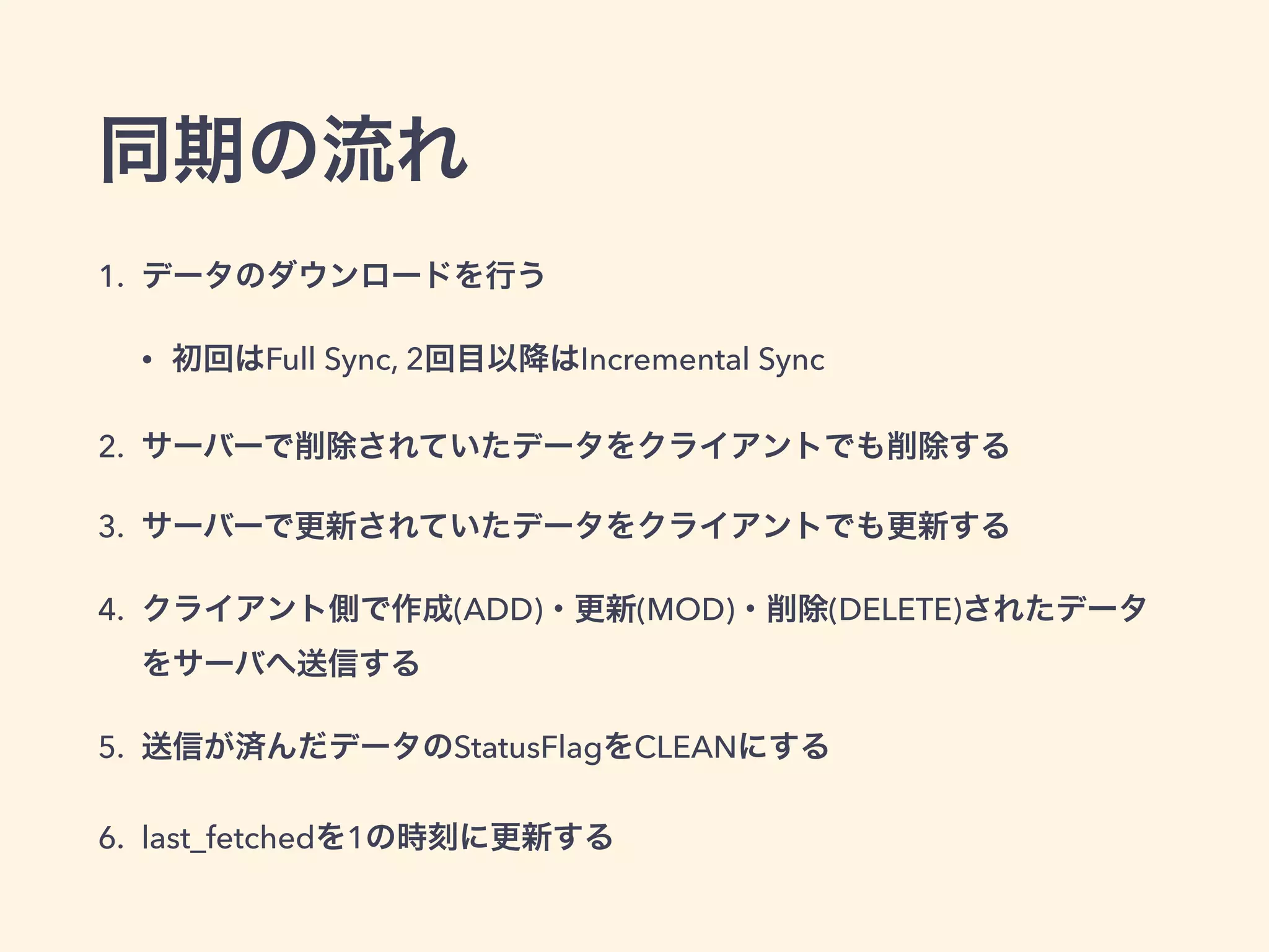同期の流れ
1. データのダウンロードを行う
• 初回はFull Sync, 2回目以降はIncremental Sync
2. サーバーで削除されていたデータをクライアントでも削除する
3. サーバーで更新されていたデータをクライアントでも更新する
4. クライアント側で作成(ADD)・更新(MOD)・削除(DELETE)されたデータ
をサーバへ送信する
5. 送信が済んだデータのStatusFlagをCLEANにする
6. last_fetchedを1の時刻に更新する
 