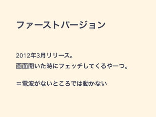 ファーストバージョン
2012年3月リリース。
画面開いた時にフェッチしてくるやーつ。
＝電波がないところでは動かない
 