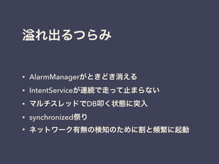 れ出るつらみ
• AlarmManagerがときどき消える
• IntentServiceが連続で走って止まらない
• マルチスレッドでDB叩く状態に突入
• synchronized祭り
• ネットワーク有無の検知のために割と頻繁に起動
 